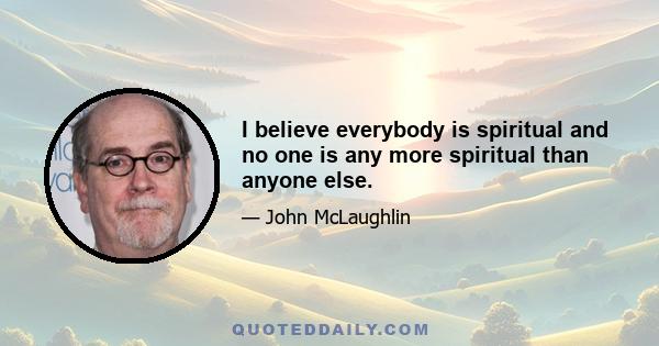 I believe everybody is spiritual and no one is any more spiritual than anyone else.