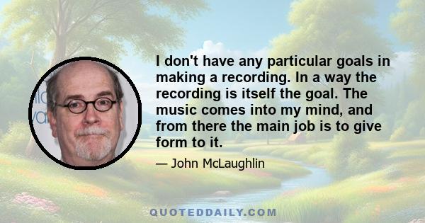 I don't have any particular goals in making a recording. In a way the recording is itself the goal. The music comes into my mind, and from there the main job is to give form to it.