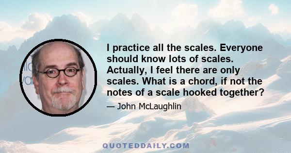 I practice all the scales. Everyone should know lots of scales. Actually, I feel there are only scales. What is a chord, if not the notes of a scale hooked together?