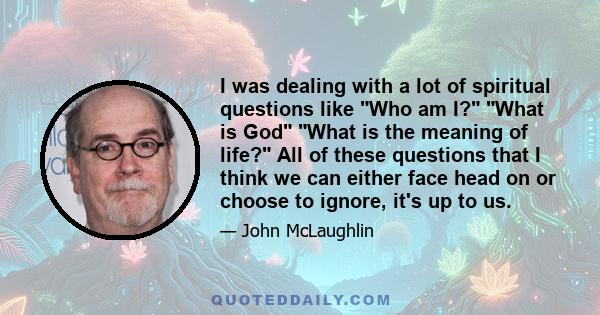 I was dealing with a lot of spiritual questions like Who am I? What is God What is the meaning of life? All of these questions that I think we can either face head on or choose to ignore, it's up to us.