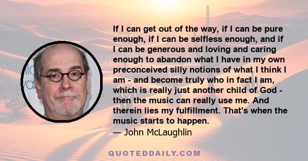 If I can get out of the way, if I can be pure enough, if I can be selfless enough, and if I can be generous and loving and caring enough to abandon what I have in my own preconceived silly notions of what I think I am - 