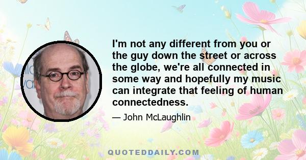 I'm not any different from you or the guy down the street or across the globe, we're all connected in some way and hopefully my music can integrate that feeling of human connectedness.