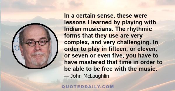 In a certain sense, these were lessons I learned by playing with Indian musicians. The rhythmic forms that they use are very complex, and very challenging. In order to play in fifteen, or eleven, or seven or even five,