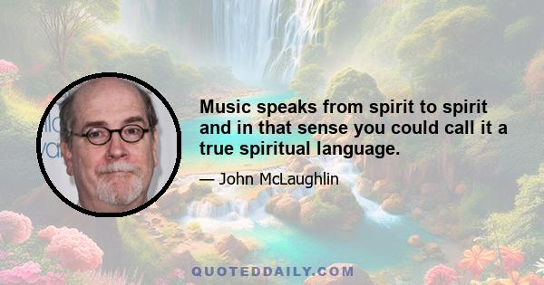 Music speaks from spirit to spirit and in that sense you could call it a true spiritual language.