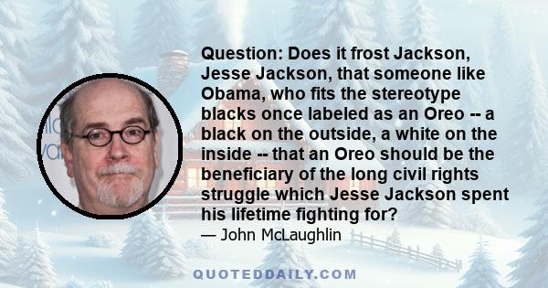 Question: Does it frost Jackson, Jesse Jackson, that someone like Obama, who fits the stereotype blacks once labeled as an Oreo -- a black on the outside, a white on the inside -- that an Oreo should be the beneficiary