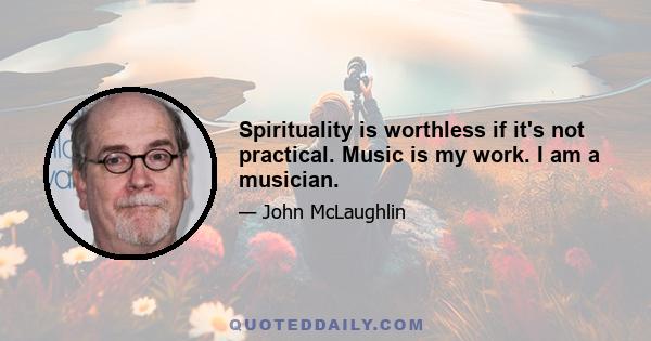 Spirituality is worthless if it's not practical. Music is my work. I am a musician.