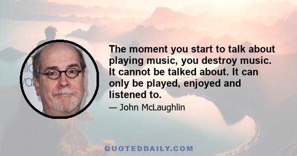 The moment you start to talk about playing music, you destroy music. It cannot be talked about. It can only be played, enjoyed and listened to.