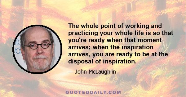 The whole point of working and practicing your whole life is so that you're ready when that moment arrives; when the inspiration arrives, you are ready to be at the disposal of inspiration.