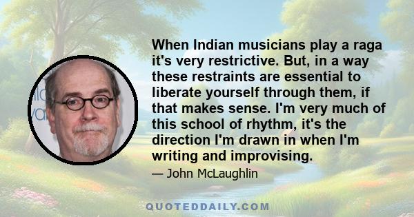 When Indian musicians play a raga it's very restrictive. But, in a way these restraints are essential to liberate yourself through them, if that makes sense. I'm very much of this school of rhythm, it's the direction