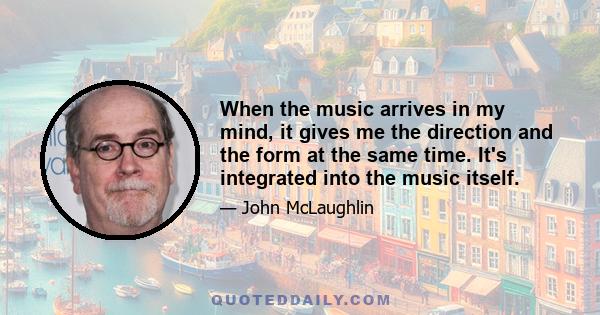 When the music arrives in my mind, it gives me the direction and the form at the same time. It's integrated into the music itself.