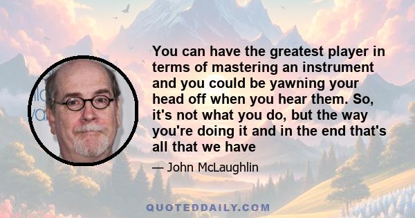 You can have the greatest player in terms of mastering an instrument and you could be yawning your head off when you hear them. So, it's not what you do, but the way you're doing it and in the end that's all that we have