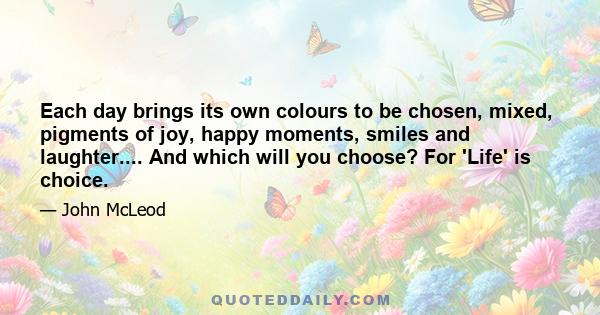 Each day brings its own colours to be chosen, mixed, pigments of joy, happy moments, smiles and laughter.... And which will you choose? For 'Life' is choice.