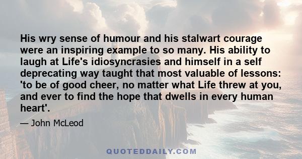 His wry sense of humour and his stalwart courage were an inspiring example to so many. His ability to laugh at Life's idiosyncrasies and himself in a self deprecating way taught that most valuable of lessons: 'to be of