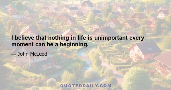 I believe that nothing in life is unimportant every moment can be a beginning.