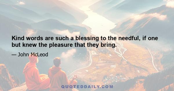 Kind words are such a blessing to the needful, if one but knew the pleasure that they bring.