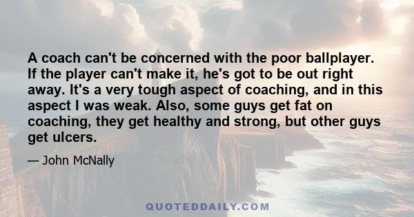 A coach can't be concerned with the poor ballplayer. If the player can't make it, he's got to be out right away. It's a very tough aspect of coaching, and in this aspect I was weak. Also, some guys get fat on coaching,