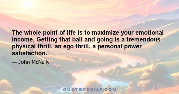 The whole point of life is to maximize your emotional income. Getting that ball and going is a tremendous physical thrill, an ego thrill, a personal power satisfaction.