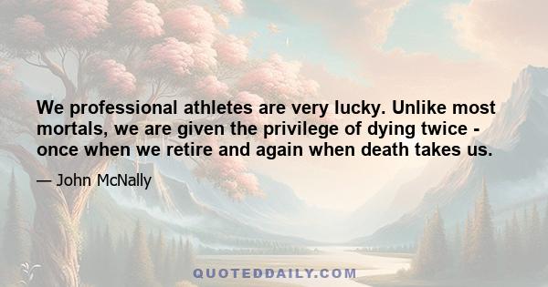 We professional athletes are very lucky. Unlike most mortals, we are given the privilege of dying twice - once when we retire and again when death takes us.