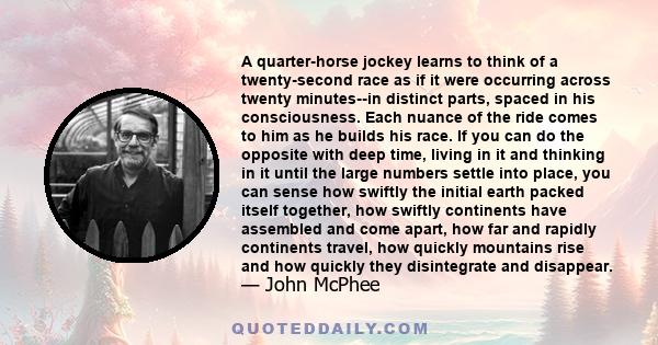 A quarter-horse jockey learns to think of a twenty-second race as if it were occurring across twenty minutes--in distinct parts, spaced in his consciousness. Each nuance of the ride comes to him as he builds his race.