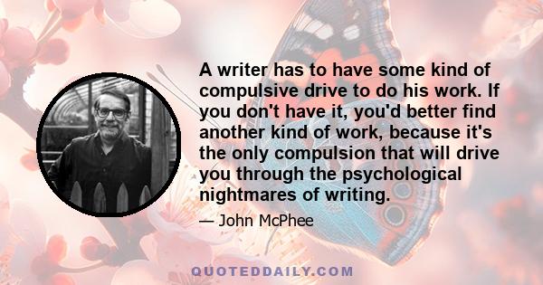 A writer has to have some kind of compulsive drive to do his work. If you don't have it, you'd better find another kind of work, because it's the only compulsion that will drive you through the psychological nightmares