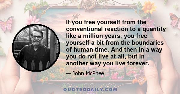 If you free yourself from the conventional reaction to a quantity like a million years, you free yourself a bit from the boundaries of human time. And then in a way you do not live at all, but in another way you live