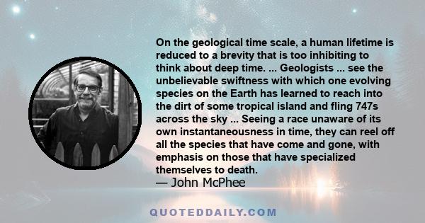 On the geological time scale, a human lifetime is reduced to a brevity that is too inhibiting to think about deep time. ... Geologists ... see the unbelievable swiftness with which one evolving species on the Earth has