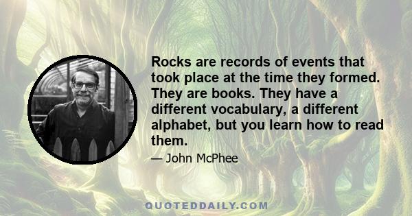 Rocks are records of events that took place at the time they formed. They are books. They have a different vocabulary, a different alphabet, but you learn how to read them.