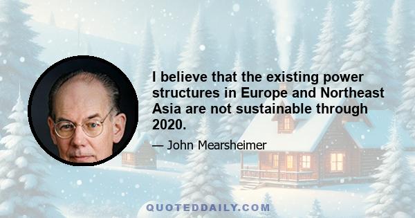 I believe that the existing power structures in Europe and Northeast Asia are not sustainable through 2020.