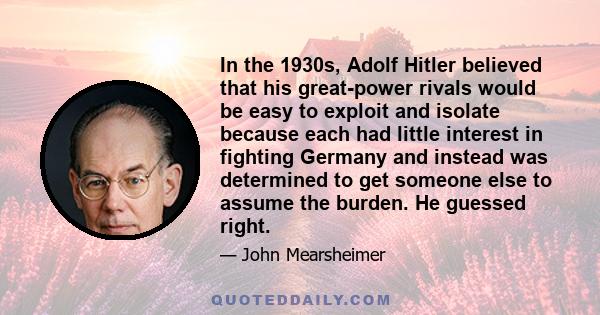 In the 1930s, Adolf Hitler believed that his great-power rivals would be easy to exploit and isolate because each had little interest in fighting Germany and instead was determined to get someone else to assume the