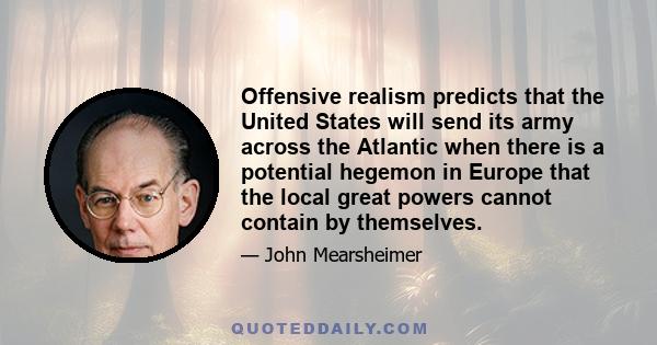 Offensive realism predicts that the United States will send its army across the Atlantic when there is a potential hegemon in Europe that the local great powers cannot contain by themselves.