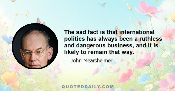 The sad fact is that international politics has always been a ruthless and dangerous business, and it is likely to remain that way.