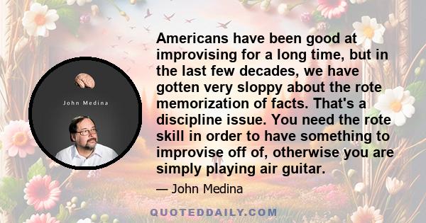 Americans have been good at improvising for a long time, but in the last few decades, we have gotten very sloppy about the rote memorization of facts. That's a discipline issue. You need the rote skill in order to have