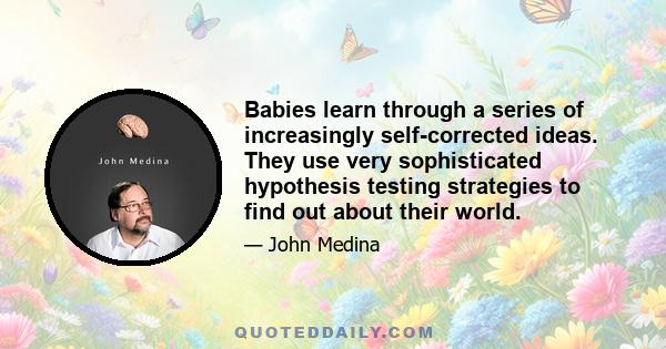 Babies learn through a series of increasingly self-corrected ideas. They use very sophisticated hypothesis testing strategies to find out about their world.