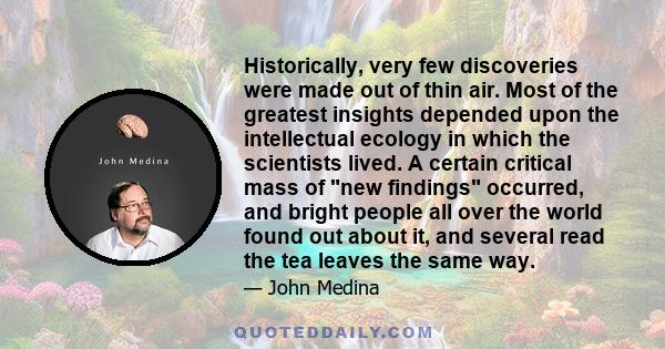 Historically, very few discoveries were made out of thin air. Most of the greatest insights depended upon the intellectual ecology in which the scientists lived. A certain critical mass of new findings occurred, and