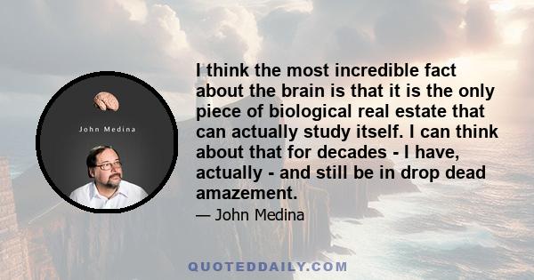 I think the most incredible fact about the brain is that it is the only piece of biological real estate that can actually study itself. I can think about that for decades - I have, actually - and still be in drop dead