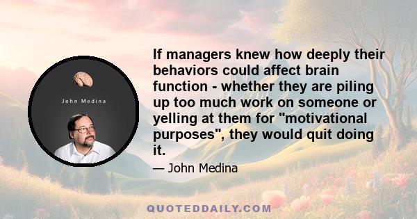 If managers knew how deeply their behaviors could affect brain function - whether they are piling up too much work on someone or yelling at them for motivational purposes, they would quit doing it.