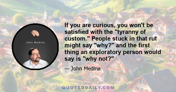 If you are curious, you won't be satisfied with the tyranny of custom. People stuck in that rut might say why? and the first thing an exploratory person would say is why not?