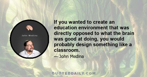 If you wanted to create an education environment that was directly opposed to what the brain was good at doing, you probably would design something like a classroom. If you wanted to create a business environment that