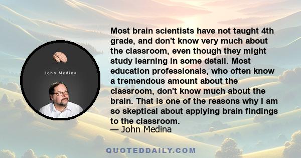 Most brain scientists have not taught 4th grade, and don't know very much about the classroom, even though they might study learning in some detail. Most education professionals, who often know a tremendous amount about 