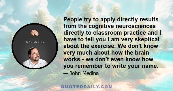 People try to apply directly results from the cognitive neurosciences directly to classroom practice and I have to tell you I am very skeptical about the exercise. We don't know very much about how the brain works - we