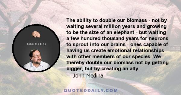 The ability to double our biomass - not by waiting several million years and growing to be the size of an elephant - but waiting a few hundred thousand years for neurons to sprout into our brains - ones capable of