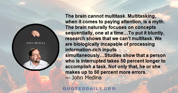 The brain cannot multitask. Multitasking, when it comes to paying attention, is a myth. The brain naturally focuses on concepts sequentially, one at a time…To put it bluntly, research shows that we can’t multitask. We