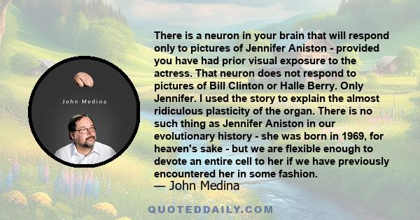 There is a neuron in your brain that will respond only to pictures of Jennifer Aniston - provided you have had prior visual exposure to the actress. That neuron does not respond to pictures of Bill Clinton or Halle