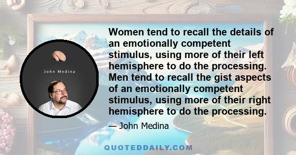 Women tend to recall the details of an emotionally competent stimulus, using more of their left hemisphere to do the processing. Men tend to recall the gist aspects of an emotionally competent stimulus, using more of