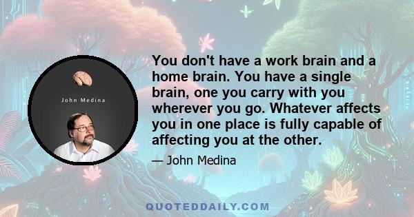 You don't have a work brain and a home brain. You have a single brain, one you carry with you wherever you go. Whatever affects you in one place is fully capable of affecting you at the other.