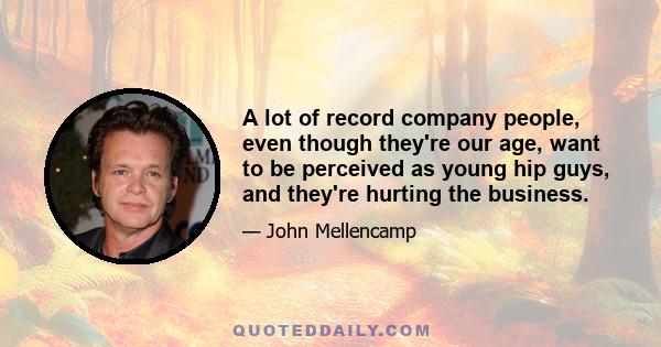 A lot of record company people, even though they're our age, want to be perceived as young hip guys, and they're hurting the business.