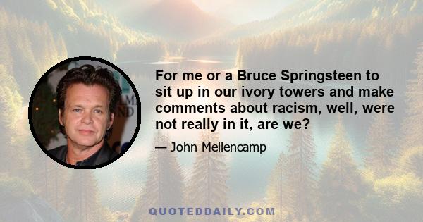 For me or a Bruce Springsteen to sit up in our ivory towers and make comments about racism, well, were not really in it, are we?