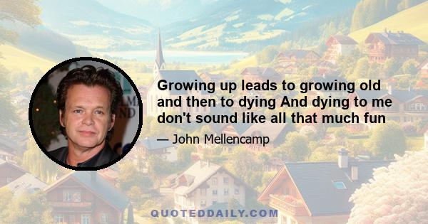 Growing up leads to growing old and then to dying And dying to me don't sound like all that much fun