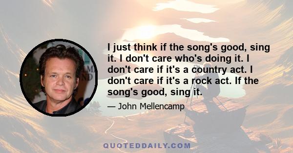 I just think if the song's good, sing it. I don't care who's doing it. I don't care if it's a country act. I don't care if it's a rock act. If the song's good, sing it.