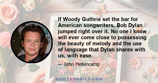 If Woody Guthrie set the bar for American songwriters, Bob Dylan jumped right over it. No one I know will ever come close to possessing the beauty of melody and the use of language that Dylan shares with us, with ease.